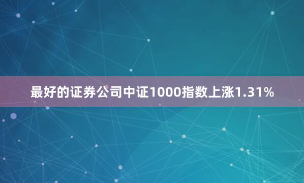最好的证券公司中证1000指数上涨1.31%