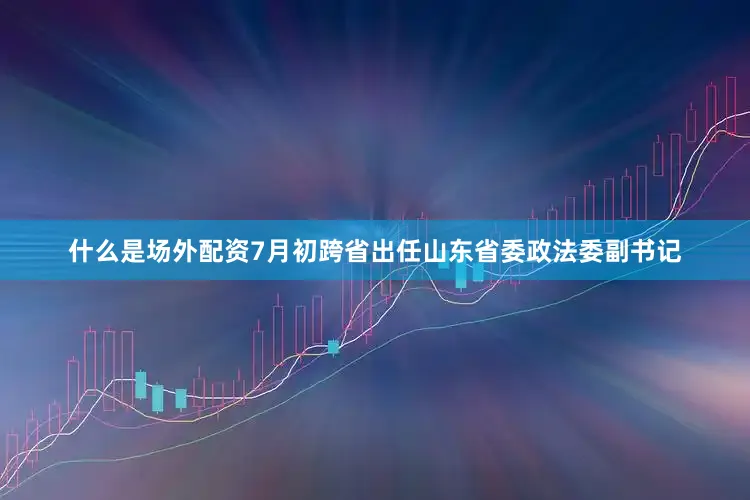 什么是场外配资7月初跨省出任山东省委政法委副书记