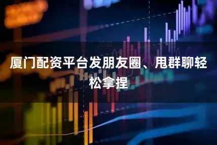 厦门配资平台发朋友圈、甩群聊轻松拿捏