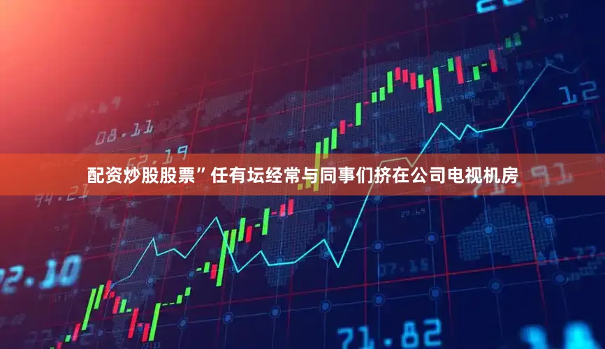 配资炒股股票”任有坛经常与同事们挤在公司电视机房